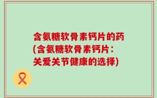 含氨糖软骨素钙片的药(含氨糖软骨素钙片：关爱关节健康的选择)