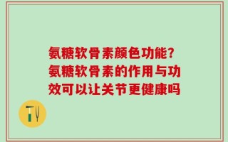 氨糖软骨素颜色功能？氨糖软骨素的作用与功效可以让关节更健康吗