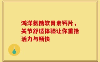 鸿洋氨糖软骨素钙片，关节舒适体验让你重拾活力与畅快