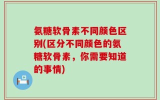 氨糖软骨素不同颜色区别(区分不同颜色的氨糖软骨素，你需要知道的事情)