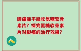 脚痛能不能吃氨糖软骨素片？探究氨糖软骨素片对脚痛的治疗效果？