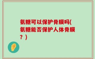 氨糖可以保护骨膜吗(氨糖能否保护人体骨膜？)