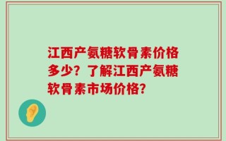 江西产氨糖软骨素价格多少？了解江西产氨糖软骨素市场价格？