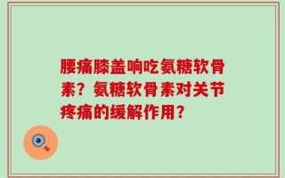 腰痛膝盖响吃氨糖软骨素？氨糖软骨素对关节疼痛的缓解作用？