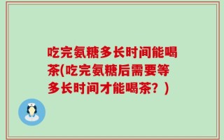 吃完氨糖多长时间能喝茶(吃完氨糖后需要等多长时间才能喝茶？)