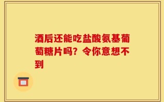 酒后还能吃盐酸氨基葡萄糖片吗？令你意想不到