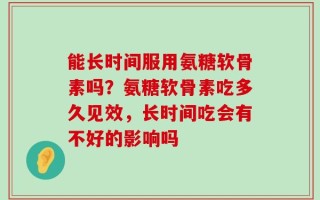 能长时间服用氨糖软骨素吗？氨糖软骨素吃多久见效，长时间吃会有不好的影响吗