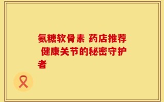 氨糖软骨素 药店推荐 健康关节的秘密守护者