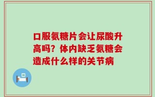 口服氨糖片会让尿酸升高吗？体内缺乏氨糖会造成什么样的关节病