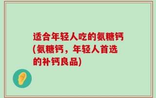 适合年轻人吃的氨糖钙(氨糖钙，年轻人首选的补钙良品)