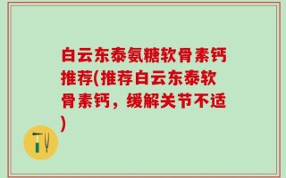 白云东泰氨糖软骨素钙推荐(推荐白云东泰软骨素钙，缓解关节不适)