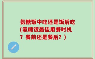 氨糖饭中吃还是饭后吃(氨糖饭最佳用餐时机？餐前还是餐后？)