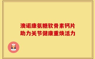 澳诺康氨糖软骨素钙片助力关节健康重焕活力