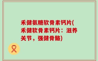 禾健氨糖软骨素钙片(禾健软骨素钙片：滋养关节，强健骨骼)