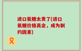 进口氨糖太贵了(进口氨糖价格高企，成为制约因素)