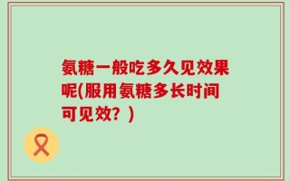 氨糖一般吃多久见效果呢(服用氨糖多长时间可见效？)