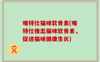 唯特仕猫咪软骨素(唯特仕推出猫咪软骨素，促进猫咪健康生长)