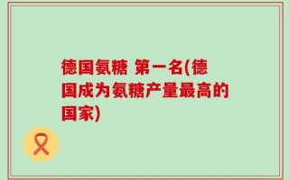 德国氨糖 第一名(德国成为氨糖产量最高的国家)