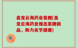 盘龙云海药业氨糖(盘龙云海药业推出氨糖新品，助力关节健康)