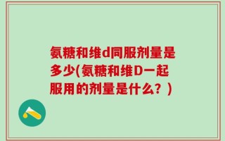氨糖和维d同服剂量是多少(氨糖和维D一起服用的剂量是什么？)