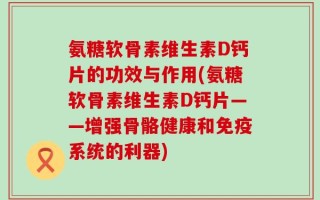 氨糖软骨素维生素D钙片的功效与作用(氨糖软骨素维生素D钙片——增强骨骼健康和免疫系统的利器)