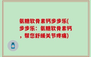 氨糖软骨素钙步步乐(步步乐：氨糖软骨素钙，帮您舒缓关节疼痛)