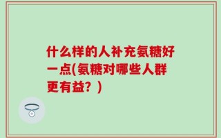 什么样的人补充氨糖好一点(氨糖对哪些人群更有益？)