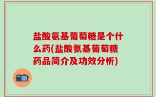 盐酸氨基葡萄糖是个什么药(盐酸氨基葡萄糖药品简介及功效分析)