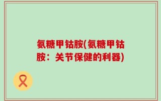 氨糖甲钴胺(氨糖甲钴胺：关节保健的利器)