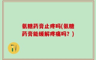 氨糖药膏止疼吗(氨糖药膏能缓解疼痛吗？)