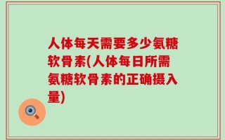 人体每天需要多少氨糖软骨素(人体每日所需氨糖软骨素的正确摄入量)