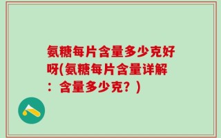 氨糖每片含量多少克好呀(氨糖每片含量详解：含量多少克？)