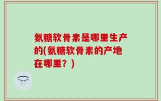 氨糖软骨素是哪里生产的(氨糖软骨素的产地在哪里？)
