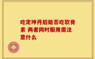 吃定坤丹后能否吃软骨素 两者同时服用需注意什么