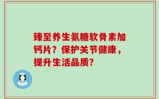 臻至养生氨糖软骨素加钙片？保护关节健康，提升生活品质？