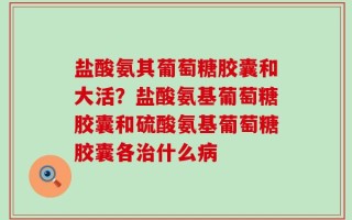 盐酸氨其葡萄糖胶囊和大活？盐酸氨基葡萄糖胶囊和硫酸氨基葡萄糖胶囊各治什么病