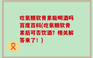 吃氨糖软骨素能喝酒吗百度百科(吃氨糖软骨素后可否饮酒？相关解答来了！)