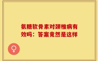 氨糖软骨素对颈椎病有效吗：答案竟然是这样