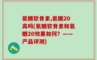 氨糖软骨素,氨糖20高吗(氨糖软骨素和氨糖20效果如何？——产品评测)