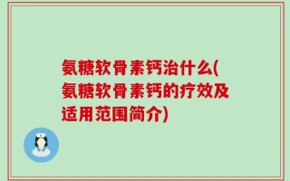 氨糖软骨素钙治什么(氨糖软骨素钙的疗效及适用范围简介)