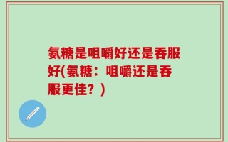 氨糖是咀嚼好还是吞服好(氨糖：咀嚼还是吞服更佳？)