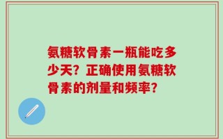 氨糖软骨素一瓶能吃多少天？正确使用氨糖软骨素的剂量和频率？