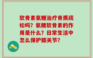 软骨素氨糖治疗骨质疏松吗？氨糖软骨素的作用是什么？日常生活中怎么保护膝关节？