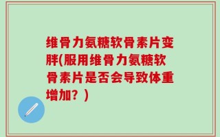 维骨力氨糖软骨素片变胖(服用维骨力氨糖软骨素片是否会导致体重增加？)