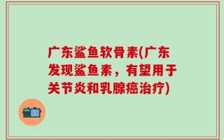 广东鲨鱼软骨素(广东发现鲨鱼素，有望用于关节炎和乳腺癌治疗)