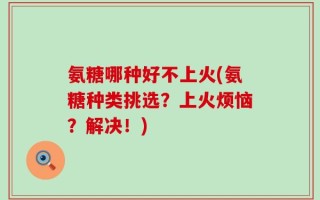 氨糖哪种好不上火(氨糖种类挑选？上火烦恼？解决！)