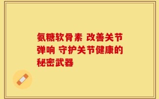 氨糖软骨素 改善关节弹响 守护关节健康的秘密武器