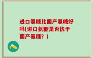 进口氨糖比国产氨糖好吗(进口氨糖是否优于国产氨糖？)