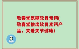 敬春堂氨糖软骨素钙(敬春堂推出软骨素钙产品，关爱关节健康)