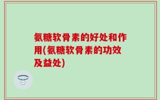 氨糖软骨素的好处和作用(氨糖软骨素的功效及益处)